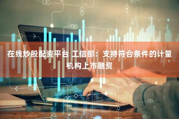 在线炒股配资平台 工信部：支持符合条件的计量机构上市融资