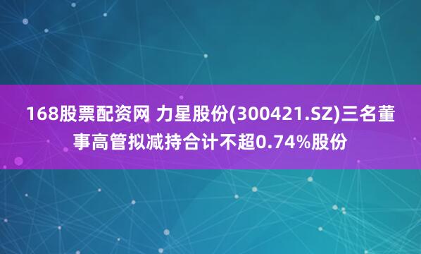 168股票配资网 力星股份(300421.SZ)三名董事高管拟减持合计不超0.74%股份