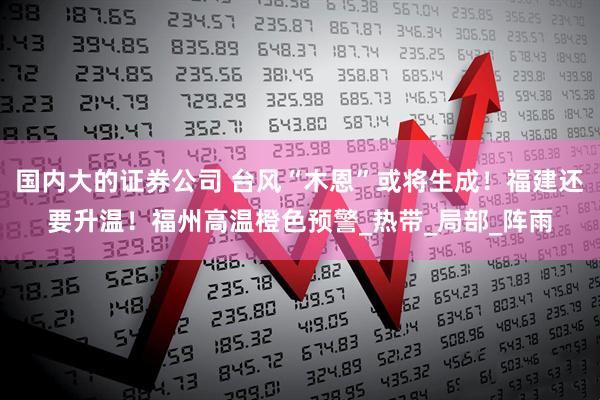 国内大的证券公司 台风“木恩”或将生成！福建还要升温！福州高温橙色预警_热带_局部_阵雨