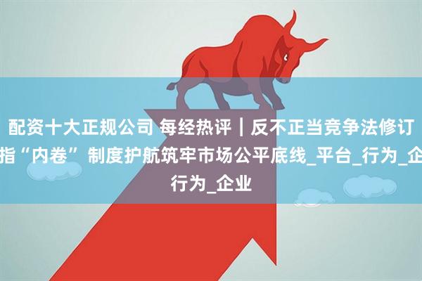配资十大正规公司 每经热评︱反不正当竞争法修订剑指“内卷” 制度护航筑牢市场公平底线_平台_行为_企业