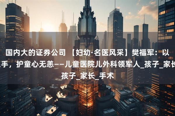 国内大的证券公司 【妇幼·名医风采】樊福军：以微创之手，护童心无恙——儿童医院儿外科领军人_孩子_家长_手术