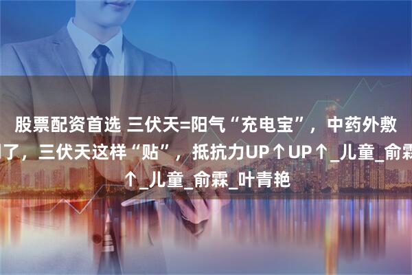股票配资首选 三伏天=阳气“充电宝”，中药外敷黄金期到了，三伏天这样“贴”，抵抗力UP↑UP↑_儿童_俞霖_叶青艳