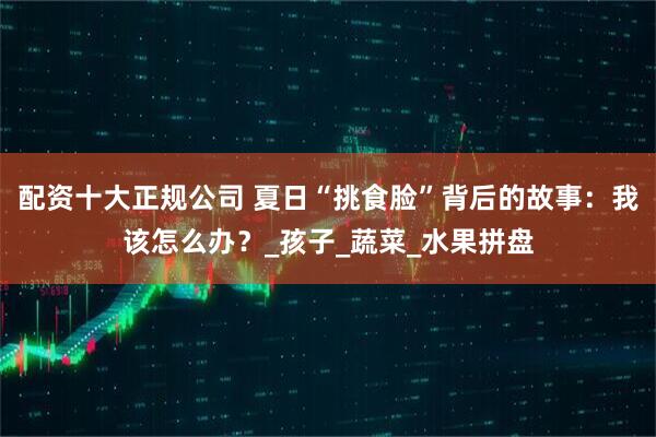 配资十大正规公司 夏日“挑食脸”背后的故事：我该怎么办？_孩子_蔬菜_水果拼盘