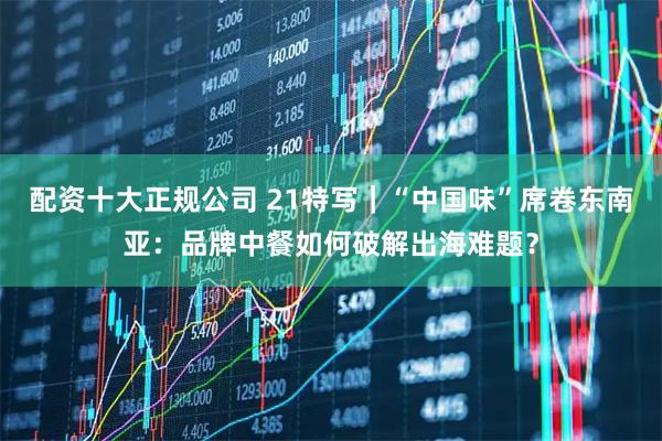 配资十大正规公司 21特写｜“中国味”席卷东南亚：品牌中餐如何破解出海难题？