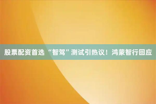 股票配资首选 “智驾”测试引热议！鸿蒙智行回应