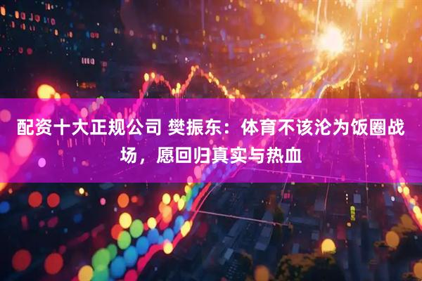 配资十大正规公司 樊振东：体育不该沦为饭圈战场，愿回归真实与热血