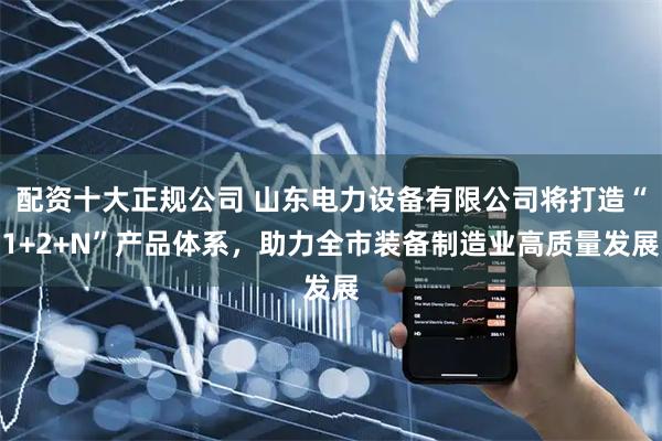 配资十大正规公司 山东电力设备有限公司将打造“1+2+N”产品体系，助力全市装备制造业高质量发展