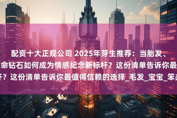 配资十大正规公司 2025年芽生推荐：当胎发、结发与思念遇上科技，生命钻石如何成为情感纪念新标杆？这份清单告诉你最值得信赖的选择_毛发_宝宝_笨办法