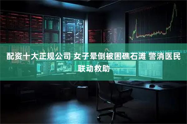 配资十大正规公司 女子晕倒被困礁石滩 警消医民联动救助