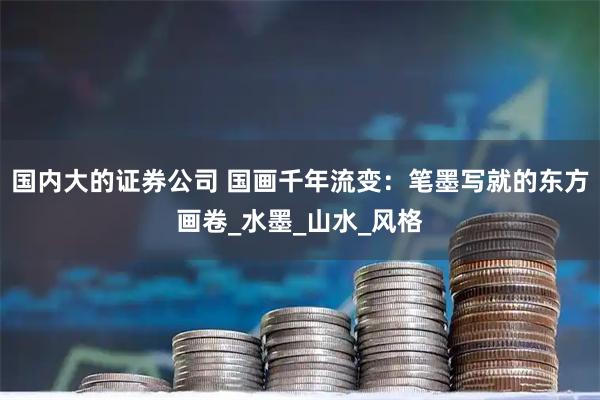 国内大的证券公司 国画千年流变：笔墨写就的东方画卷_水墨_山水_风格
