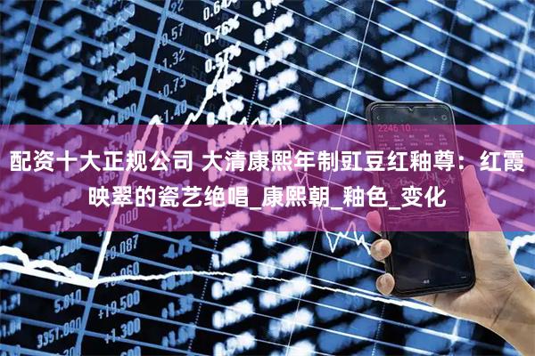 配资十大正规公司 大清康熙年制豇豆红釉尊：红霞映翠的瓷艺绝唱_康熙朝_釉色_变化