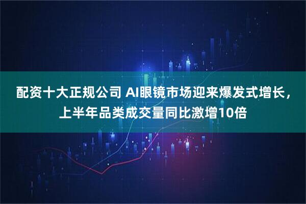 配资十大正规公司 AI眼镜市场迎来爆发式增长，上半年品类成交量同比激增10倍