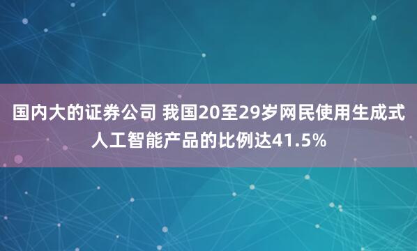 国内大的证券公司 我国20至29岁网民使用生成式人工智能产品的比例达41.5%
