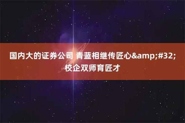 国内大的证券公司 青蓝相继传匠心&#32;校企双师育匠才