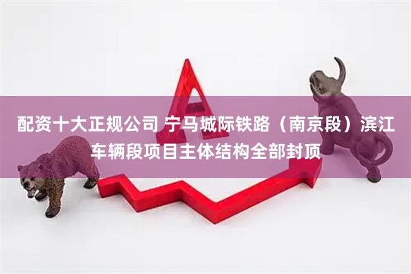 配资十大正规公司 宁马城际铁路（南京段）滨江车辆段项目主体结构全部封顶