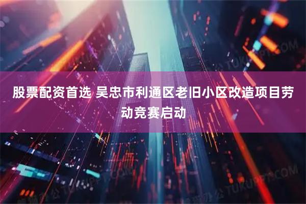 股票配资首选 吴忠市利通区老旧小区改造项目劳动竞赛启动