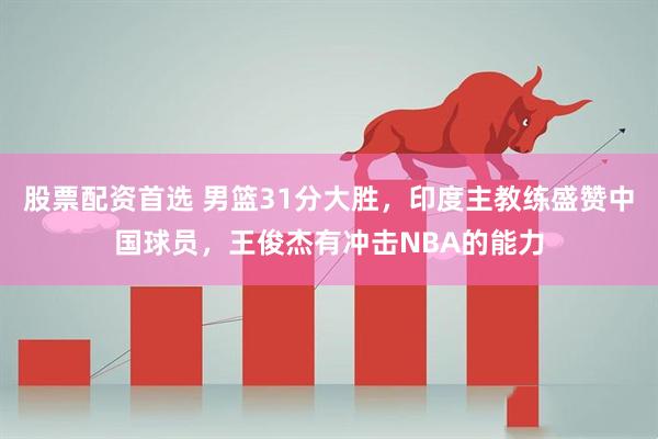 股票配资首选 男篮31分大胜，印度主教练盛赞中国球员，王俊杰有冲击NBA的能力
