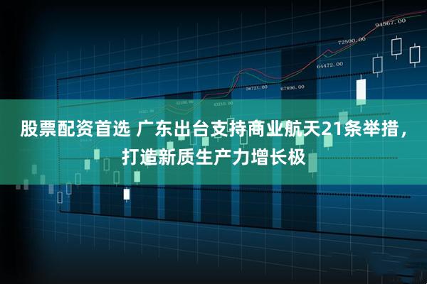 股票配资首选 广东出台支持商业航天21条举措，打造新质生产力增长极