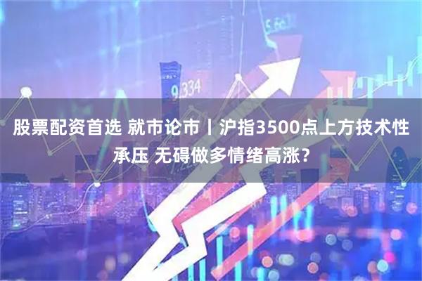 股票配资首选 就市论市丨沪指3500点上方技术性承压 无碍做多情绪高涨？