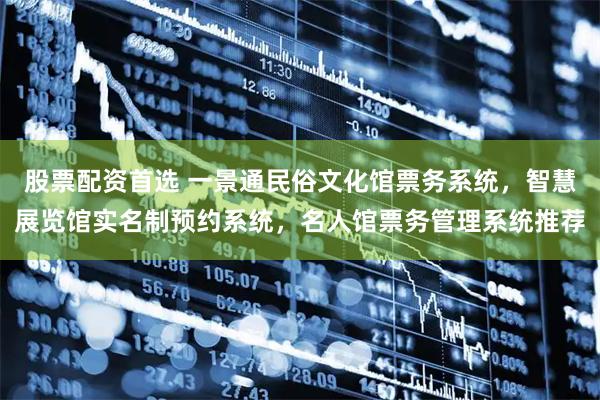 股票配资首选 一景通民俗文化馆票务系统,智慧展览馆实名制预约系统,名人馆票务管理系统推荐