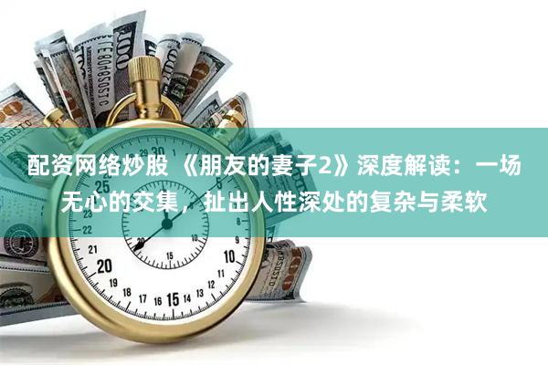 配资网络炒股 《朋友的妻子2》深度解读：一场无心的交集，扯出人性深处的复杂与柔软