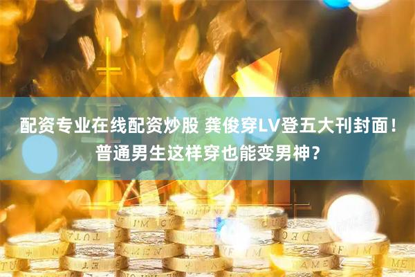 配资专业在线配资炒股 龚俊穿LV登五大刊封面！普通男生这样穿也能变男神？