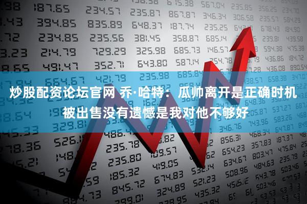 炒股配资论坛官网 乔·哈特：瓜帅离开是正确时机 被出售没有遗憾是我对他不够好