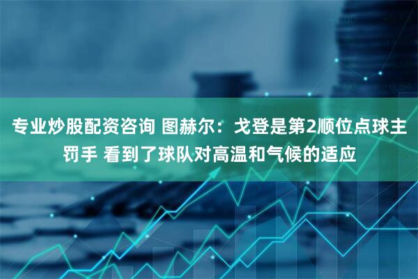 专业炒股配资咨询 图赫尔：戈登是第2顺位点球主罚手 看到了球队对高温和气候的适应