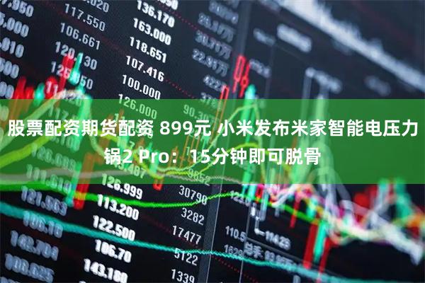 股票配资期货配资 899元 小米发布米家智能电压力锅2 Pro：15分钟即可脱骨