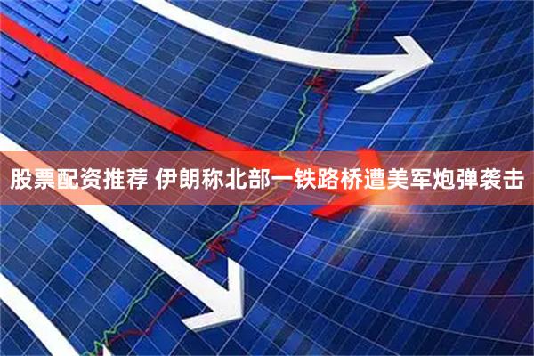 股票配资推荐 伊朗称北部一铁路桥遭美军炮弹袭击