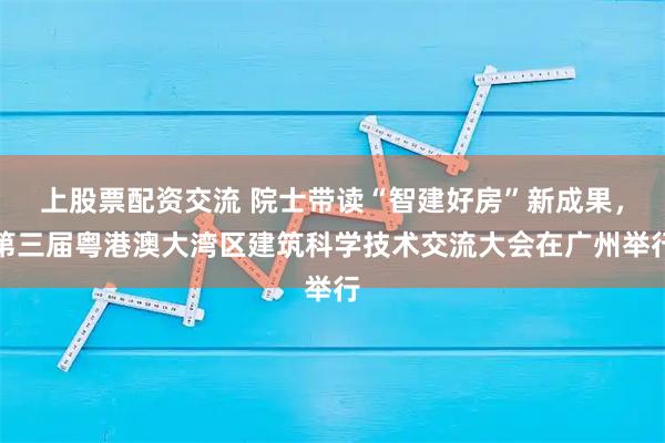 上股票配资交流 院士带读“智建好房”新成果,第三届粤港澳大湾区建筑科学技术交流大会在广州举行