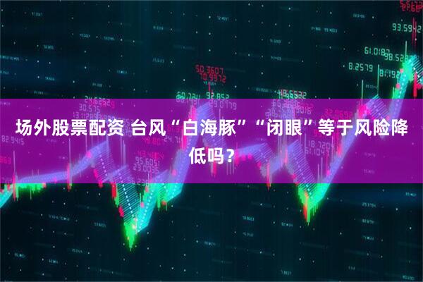 场外股票配资 台风“白海豚”“闭眼”等于风险降低吗？