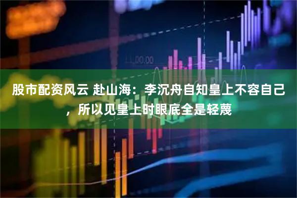 股市配资风云 赴山海：李沉舟自知皇上不容自己，所以见皇上时眼底全是轻蔑