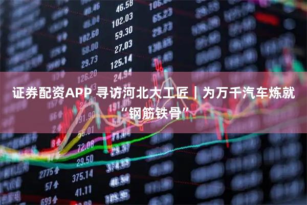 证券配资APP 寻访河北大工匠｜为万千汽车炼就“钢筋铁骨”