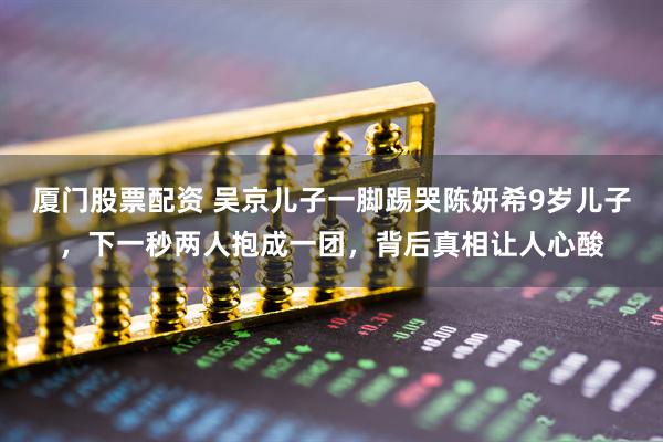 厦门股票配资 吴京儿子一脚踢哭陈妍希9岁儿子，下一秒两人抱成一团，背后真相让人心酸