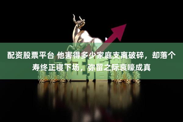配资股票平台 他害得多少家庭支离破碎，却落个寿终正寝下场，弥留之际哀嚎成真