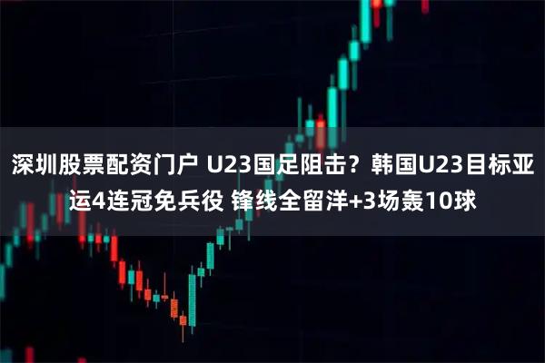 深圳股票配资门户 U23国足阻击？韩国U23目标亚运4连冠免兵役 锋线全留洋+3场轰10球