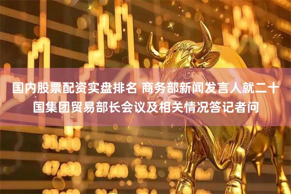 国内股票配资实盘排名 商务部新闻发言人就二十国集团贸易部长会议及相关情况答记者问